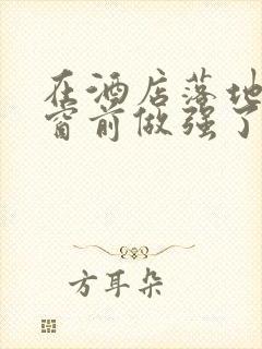 在酒店落地玻璃窗前做强了你