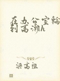 在办公室轮流澡到高潮h