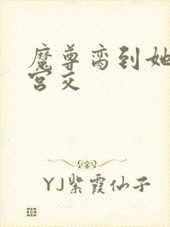 魔尊脔到她哭h宫交