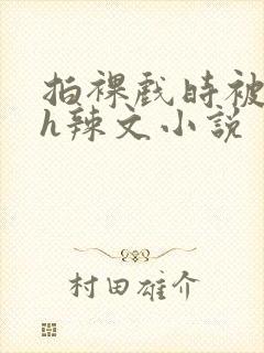 拍裸戏时被c了h辣文小说