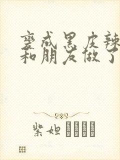 变成黑皮辣妹后和朋友做了无增删翻译接档