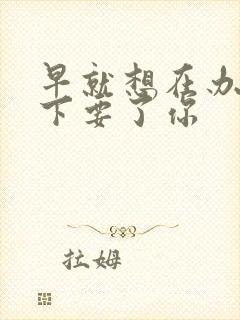 早就想在办公桌下要了你