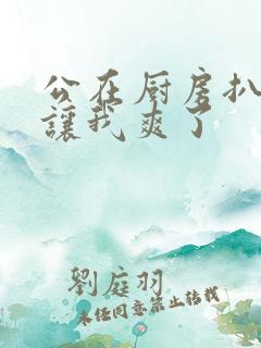 公在厨房扒开腿让我爽了