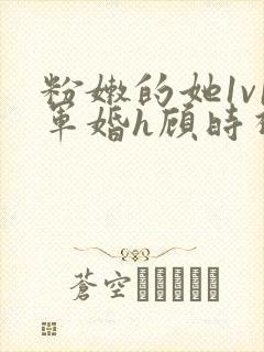 粉嫩的她1v1军婚h顾时视频