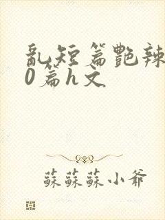 乱短篇艳辣500篇h文