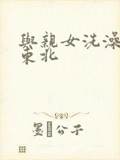 与亲女洗澡伦了东北