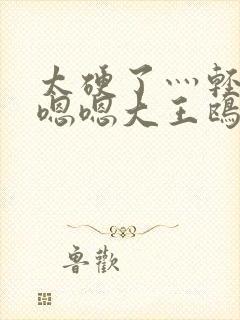 太硬了灬轻点灬嗯嗯大王鸥