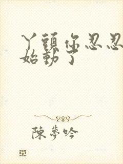 丫头你忍忍我开始动了