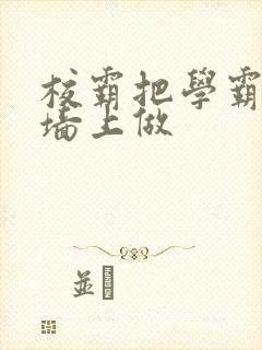 校霸把学霸按在墙上做