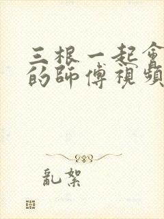 三根一起会坏掉的师傅视频