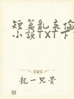 短篇乱来伦系列小说TXT下载