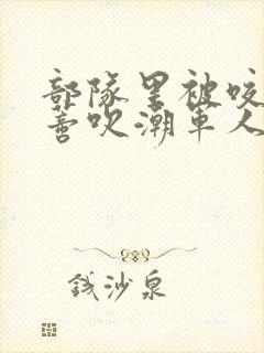 部队里被咬住花蒂吹潮军人