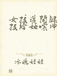 女孩迈开腿让男孩给她嗦坤巴