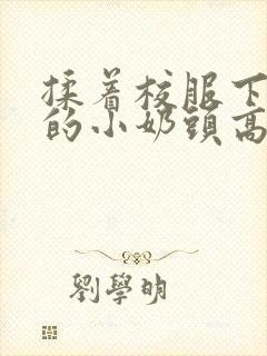 揉着校服下粉嫩的小奶头高h