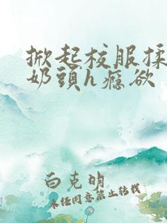 掀起校服揉她的奶头h瘾欲