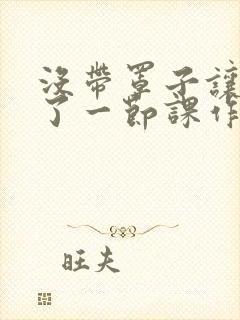 没带罩子让他c了一节课作文免费