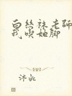 白丝袜老师奖励我吃她脚