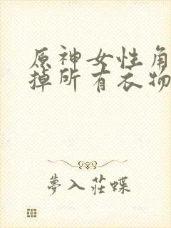 原神女性角色去掉所有衣物XMAN闭眼害羞