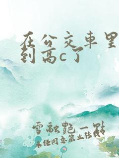 在公交车里c弄到高c了