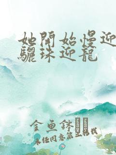 她开始慢迎迎合骊珠迎龙