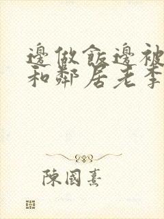 边做饭边被躁我和邻居老李小芳