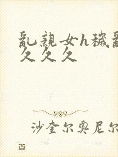 乱亲女h秽乱长久久久