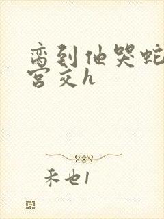 脔到他哭蛇双根宫交h