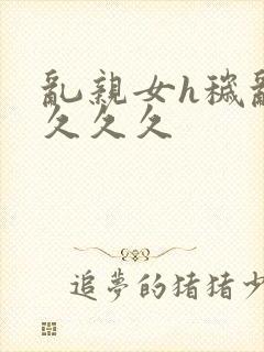 乱亲女h秽乱长久久久