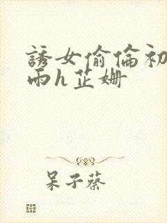 诱女偷伦初尝云雨h芷姗