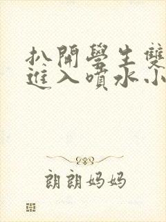 扒开学生双腿猛进入喷水小说