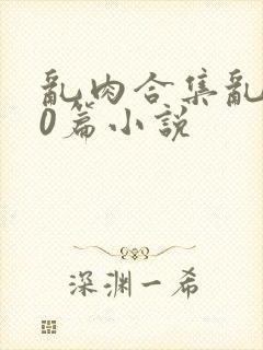 乱肉合集乱500篇小说