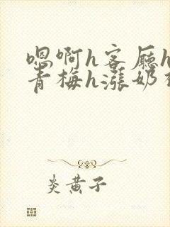 嗯啊h客厅hh青梅h涨奶视频