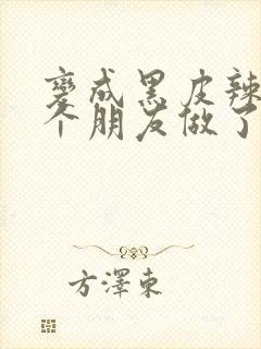 变成黑皮辣妹后个朋友做了无删