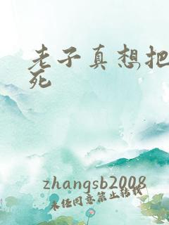 老子真想把你弄死