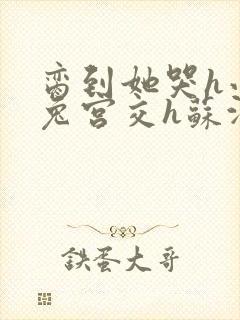 脔到她哭h小白兔宫交h苏沫