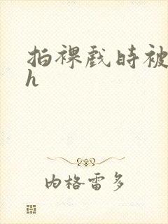 拍裸戏时被c了h