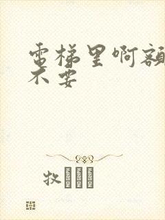 电梯里啊额嗯嗯不要