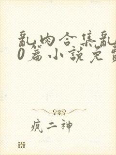 乱肉合集乱500篇小说免费下载