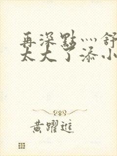 再深点灬舒服灬太大了添小书