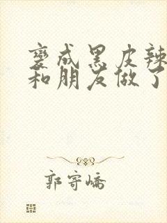 变成黑皮辣妹后和朋友做了无增删翻译