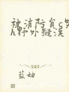 被消防员c哭高h野外糙汉