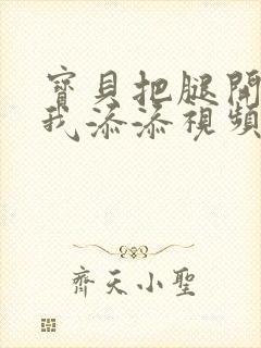 宝贝把腿开大让我添添视频