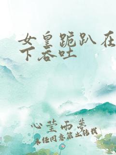 女皇跪趴在龙椅下吞吐