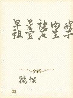 早晨被肉醒h合租室友生子