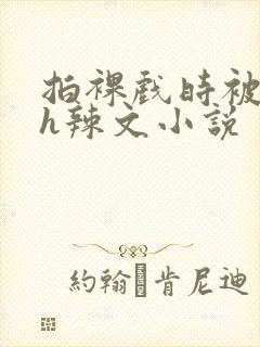 拍裸戏时被c了h辣文小说