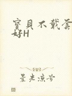 宝贝不戴套好不好H