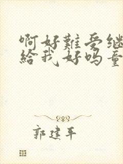 啊好难受继续再给我好吗童声版