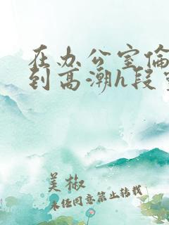 在办公室伦流澡到高潮h段灵兮