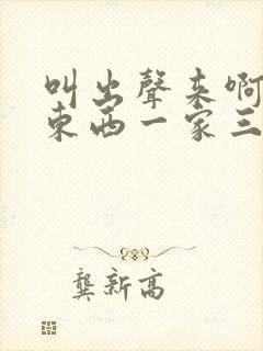 叫出声来啊叫小东西一家三口