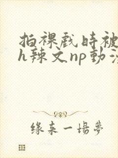 拍裸戏时被c了h辣文np动漫